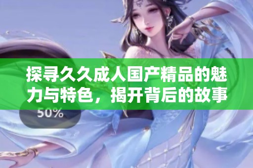 探寻久久成人国产精品的魅力与特色，揭开背后的故事与文化
