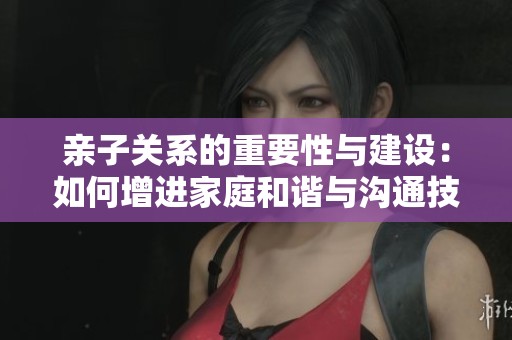 亲子关系的重要性与建设：如何增进家庭和谐与沟通技巧