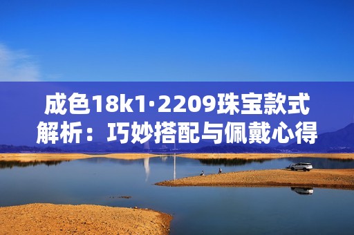 成色18k1·2209珠宝款式解析：巧妙搭配与佩戴心得分享