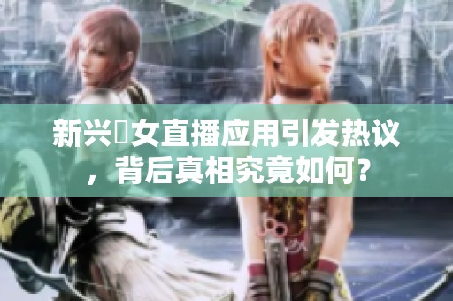 新兴祼女直播应用引发热议，背后真相究竟如何？