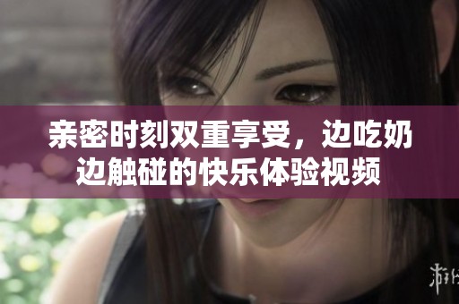 亲密时刻双重享受，边吃奶边触碰的快乐体验视频