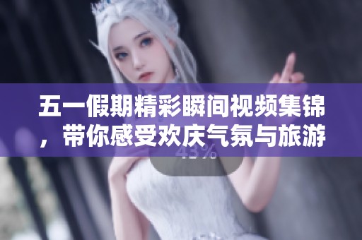 五一假期精彩瞬间视频集锦，带你感受欢庆气氛与旅游魅力
